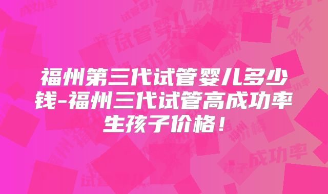 福州第三代试管婴儿多少钱-福州三代试管高成功率生孩子价格！