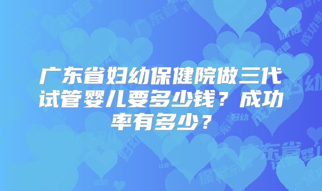 广东省妇幼保健院做三代试管婴儿要多少钱？成功率有多少？