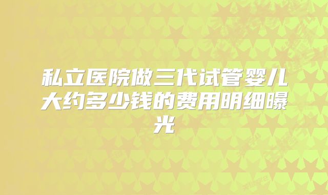 私立医院做三代试管婴儿大约多少钱的费用明细曝光