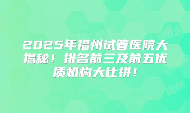 2025年福州试管医院大揭秘！排名前三及前五优质机构大比拼！