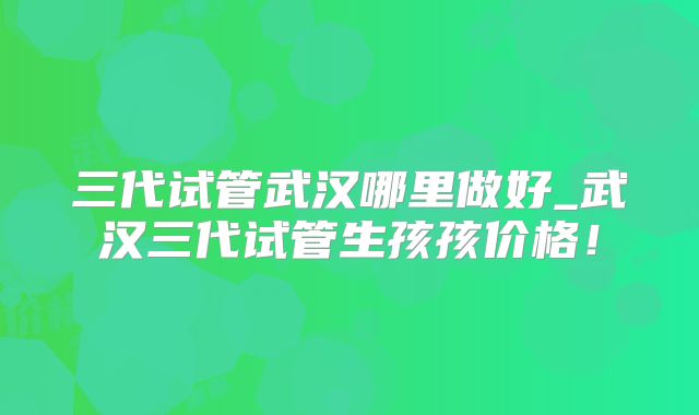 三代试管武汉哪里做好_武汉三代试管生孩孩价格！