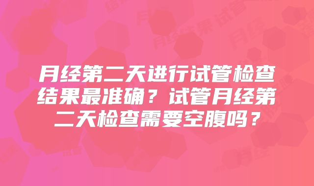 月经第二天进行试管检查结果最准确?试管月经第二天检查需要空腹吗?
