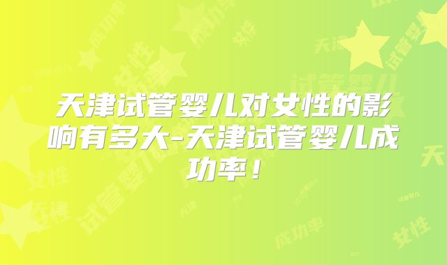 天津试管婴儿对女性的影响有多大-天津试管婴儿成功率!