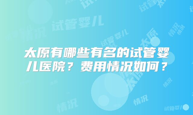 太原有哪些有名的试管婴儿医院?费用情况如何?