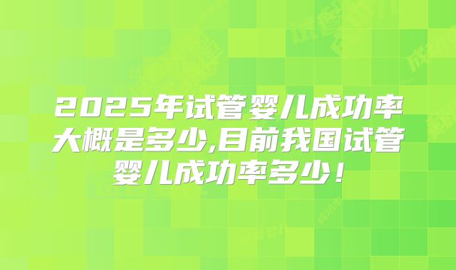 2025年试管婴儿成功率大概是多少,目前我国试管婴儿成功率多少！
