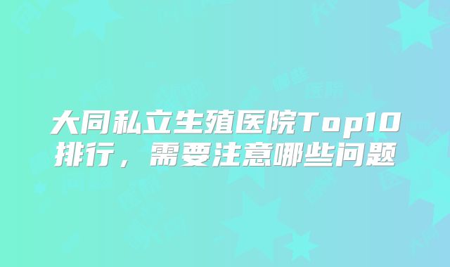 大同私立生殖医院Top10排行，需要注意哪些问题