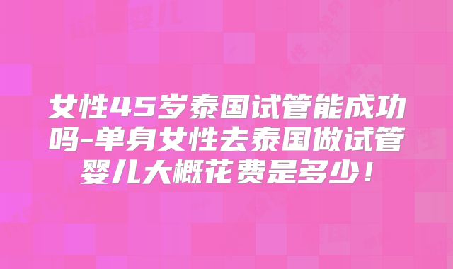 女性45岁泰国试管能成功吗-单身女性去泰国做试管婴儿大概花费是多少!