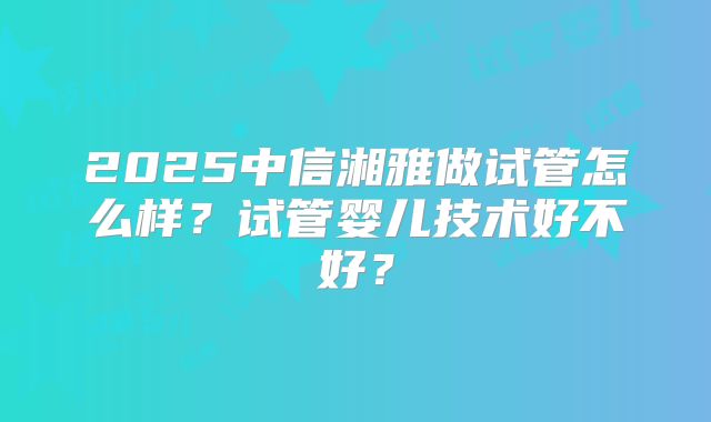 2025中信湘雅做试管怎么样?试管婴儿技术好不好?