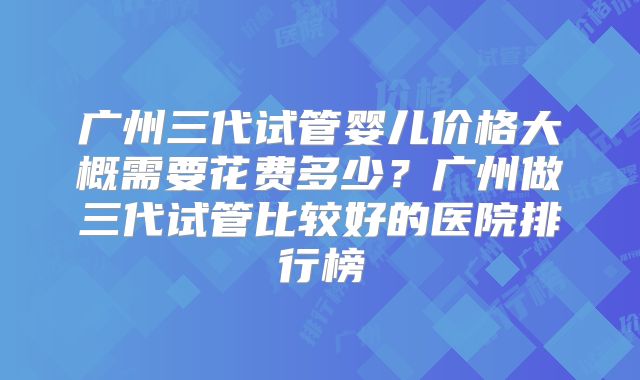 广州三代试管婴儿价格大概需要花费多少?广州做三代试管比较好的医院排行榜