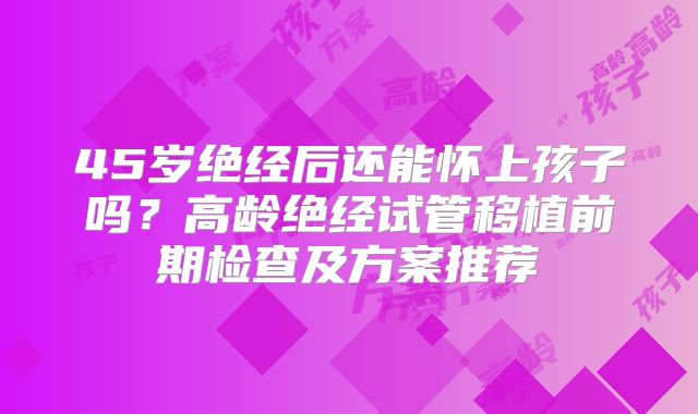 45岁绝经后还能怀上孩子吗？高龄绝经试管移植前期检查及方案推荐