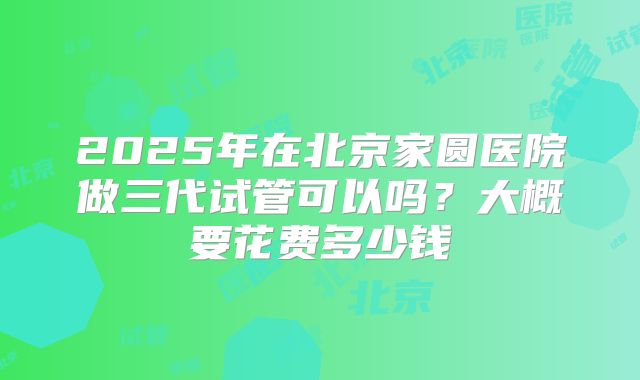 2025年在北京家圆医院做三代试管可以吗?大概要花费多少钱