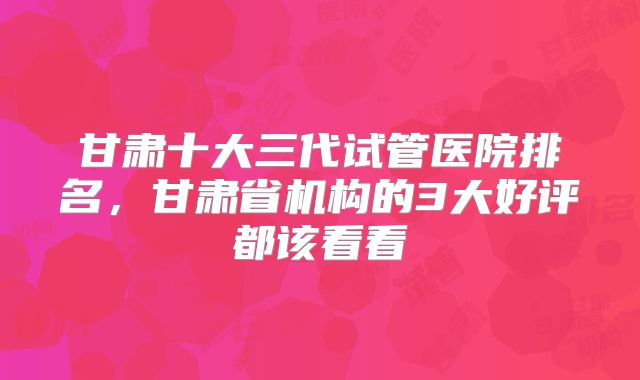 甘肃十大三代试管医院排名，甘肃省机构的3大好评都该看看