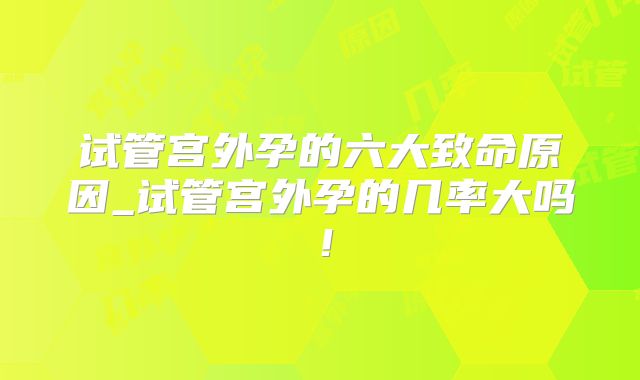 试管宫外孕的六大致命原因_试管宫外孕的几率大吗!