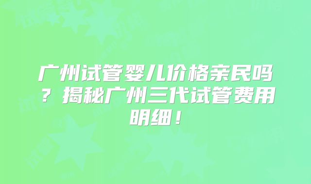 广州试管婴儿价格亲民吗?揭秘广州三代试管费用明细!
