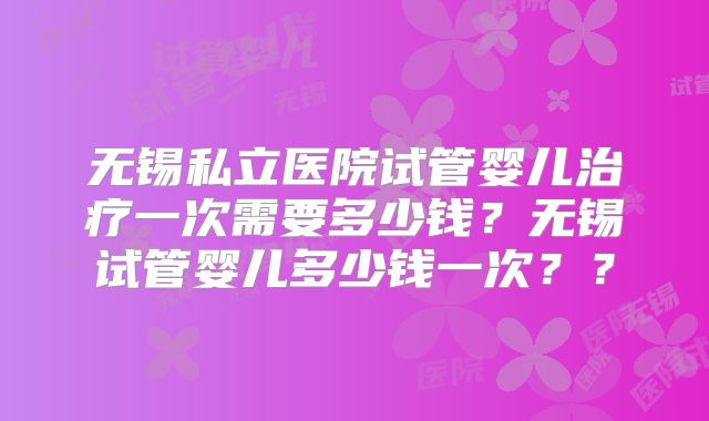 无锡私立医院试管婴儿治疗一次需要多少钱?无锡试管婴儿多少钱一次??