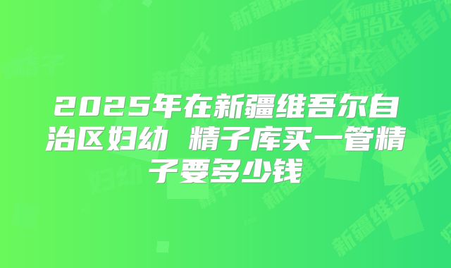2025年在新疆维吾尔自治区妇幼 精子库买一管精子要多少钱