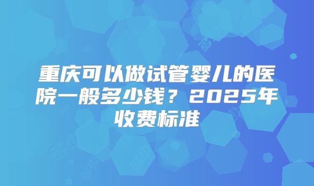 重庆可以做试管婴儿的医院一般多少钱？2025年收费标准
