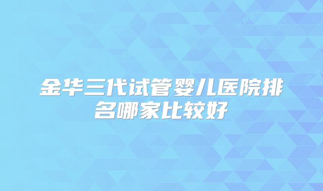 金华三代试管婴儿医院排名哪家比较好