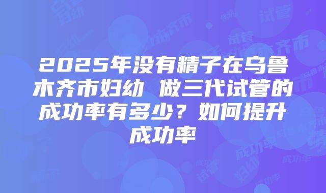 2025年没有精子在乌鲁木齐市妇幼 做三代试管的成功率有多少？如何提升成功率