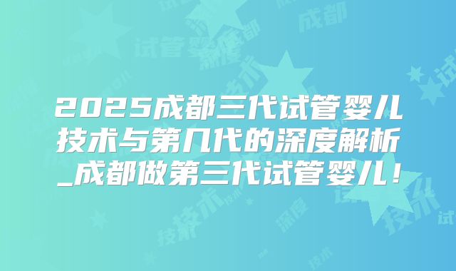 2025成都三代试管婴儿技术与第几代的深度解析_成都做第三代试管婴儿！