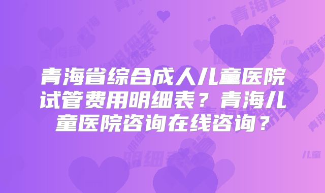 青海省综合成人儿童医院试管费用明细表?青海儿童医院咨询在线咨询?