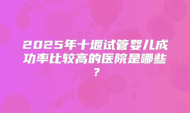 2025年十堰试管婴儿成功率比较高的医院是哪些？