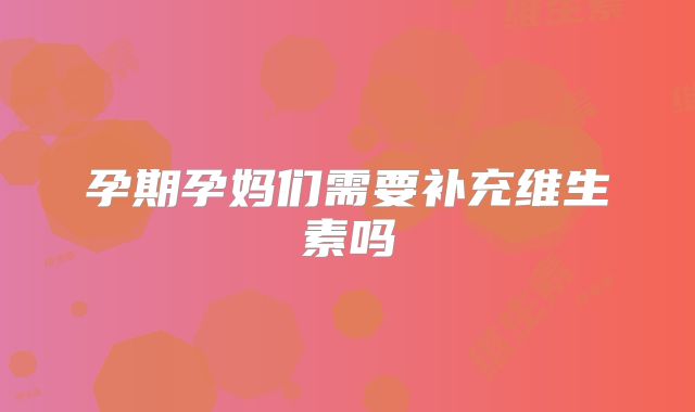 孕期孕妈们需要补充维生素吗