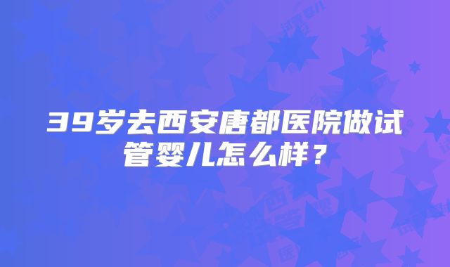39岁去西安唐都医院做试管婴儿怎么样?