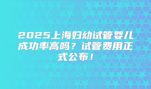 2025上海妇幼试管婴儿成功率高吗？试管费用正式公布！