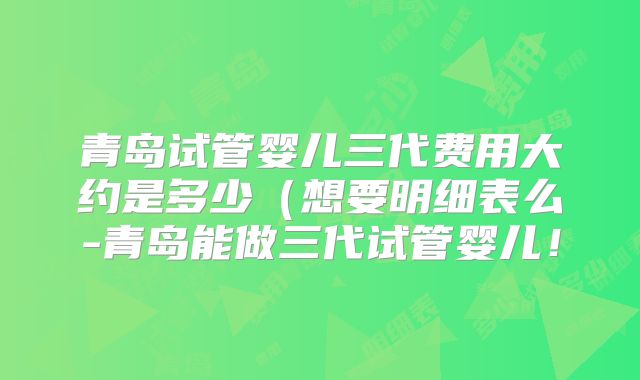 青岛试管婴儿三代费用大约是多少（想要明细表么-青岛能做三代试管婴儿！