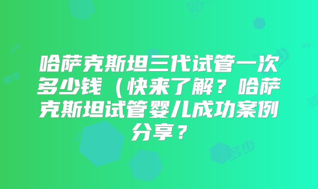 哈萨克斯坦三代试管一次多少钱(快来了解?哈萨克斯坦试管婴儿成功案例分享?