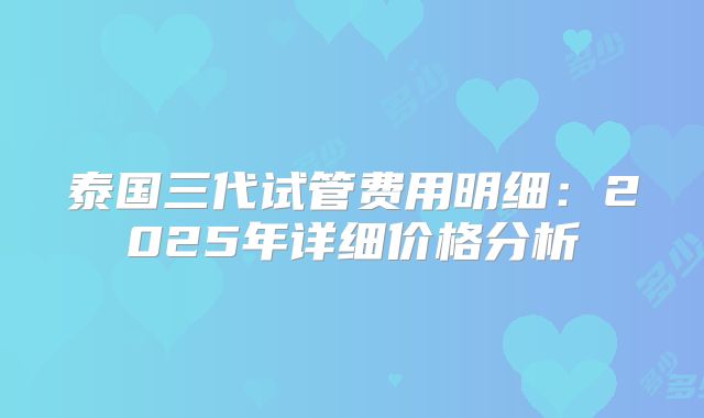泰国三代试管费用明细：2025年详细价格分析