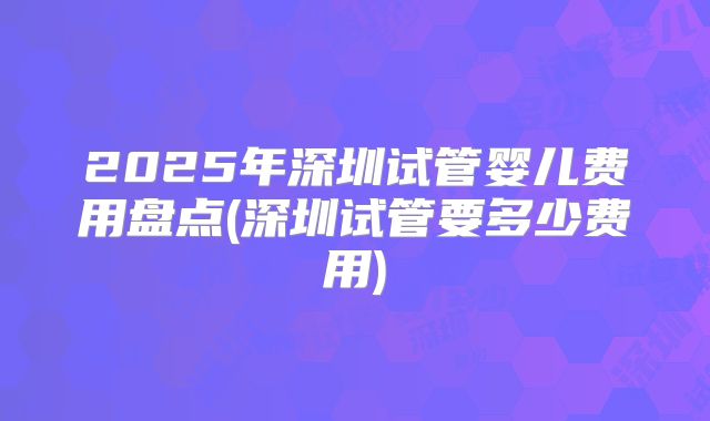 2025年深圳试管婴儿费用盘点(深圳试管要多少费用)