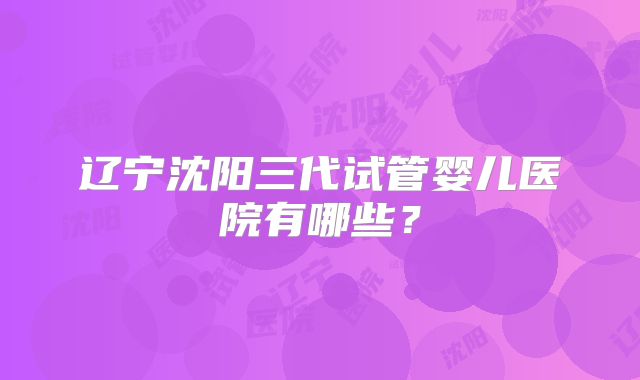 辽宁沈阳三代试管婴儿医院有哪些？