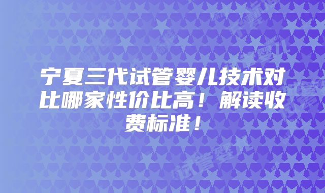 宁夏三代试管婴儿技术对比哪家性价比高!解读收费标准!