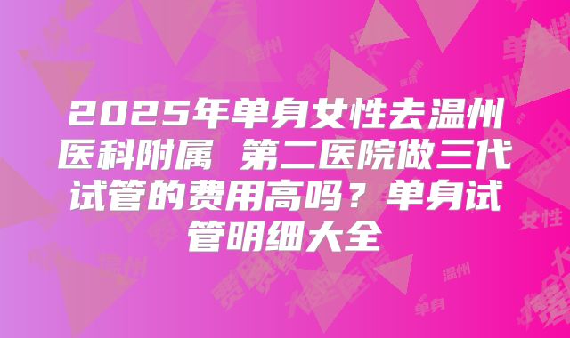 2025年单身女性去温州医科附属 第二医院做三代试管的费用高吗?单身试管明细大全