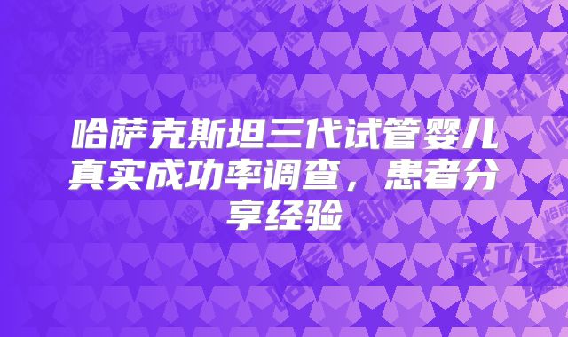 哈萨克斯坦三代试管婴儿真实成功率调查,患者分享经验