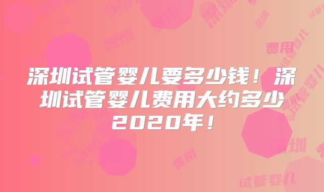深圳试管婴儿要多少钱！深圳试管婴儿费用大约多少2020年！