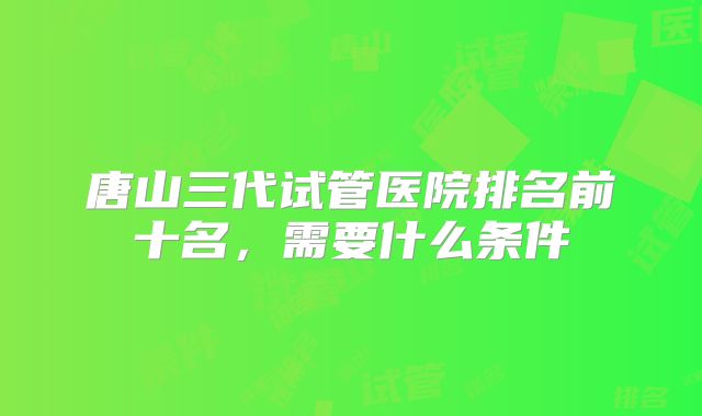 唐山三代试管医院排名前十名，需要什么条件