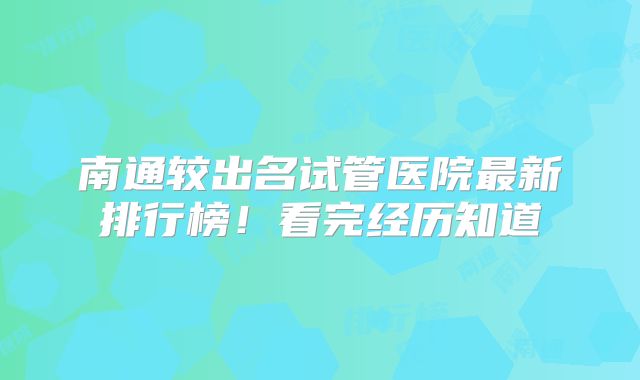 南通较出名试管医院最新排行榜！看完经历知道