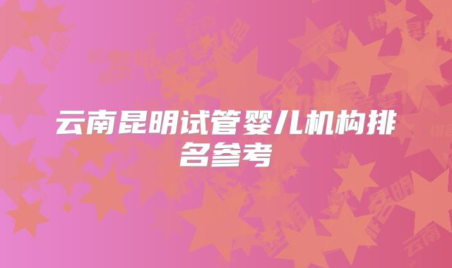 云南昆明试管婴儿机构排名参考
