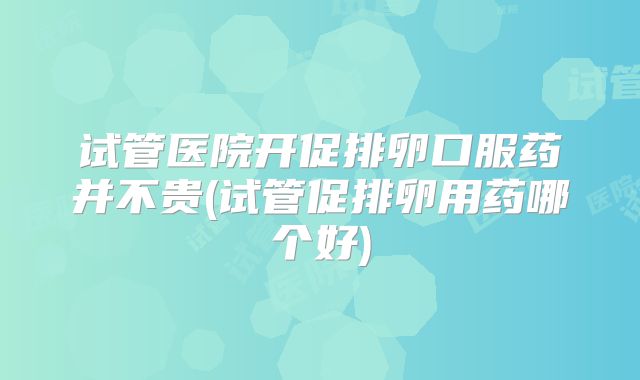试管医院开促排卵口服药并不贵(试管促排卵用药哪个好)