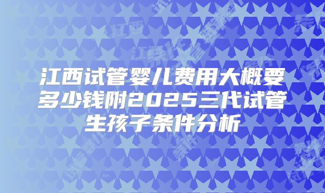 江西试管婴儿费用大概要多少钱附2025三代试管生孩子条件分析