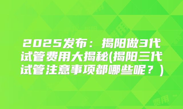2025发布:揭阳做3代试管费用大揭秘(揭阳三代试管注意事项都哪些呢?)
