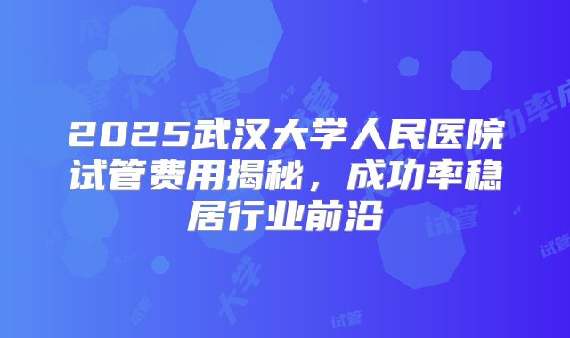 2025武汉大学人民医院试管费用揭秘，成功率稳居行业前沿