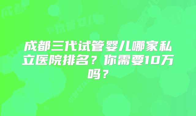 成都三代试管婴儿哪家私立医院排名？你需要10万吗？