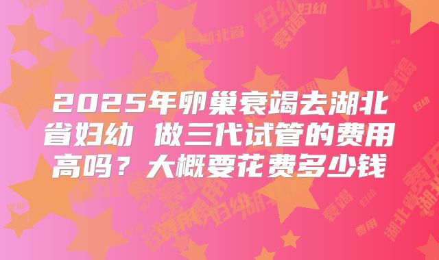 2025年卵巢衰竭去湖北省妇幼 做三代试管的费用高吗？大概要花费多少钱