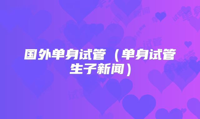 国外单身试管(单身试管生子新闻)