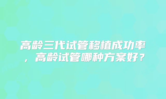 高龄三代试管移植成功率，高龄试管哪种方案好？