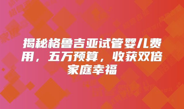 揭秘格鲁吉亚试管婴儿费用，五万预算，收获双倍家庭幸福